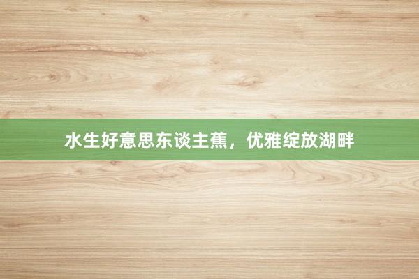 水生好意思东谈主蕉，优雅绽放湖畔