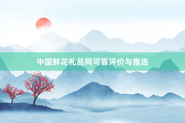 中国鲜花礼品网可靠评价与推选