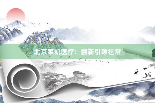 北京莱凯医疗：翻新引颈往常